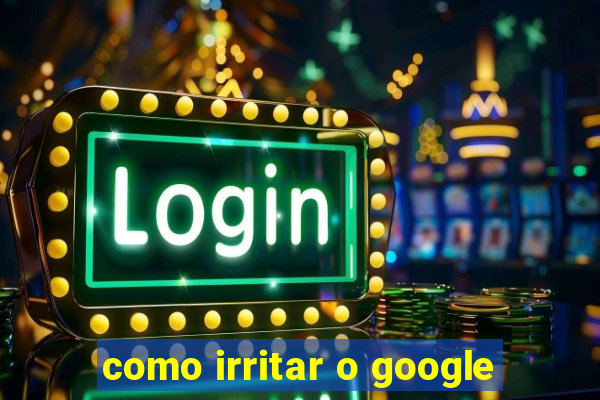 como irritar o google